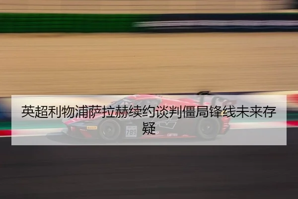 英超利物浦萨拉赫续约谈判僵局锋线未来存疑